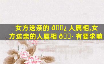 女方送亲的 🌿 人属相,女方送亲的人属相 🌷 有要求嘛